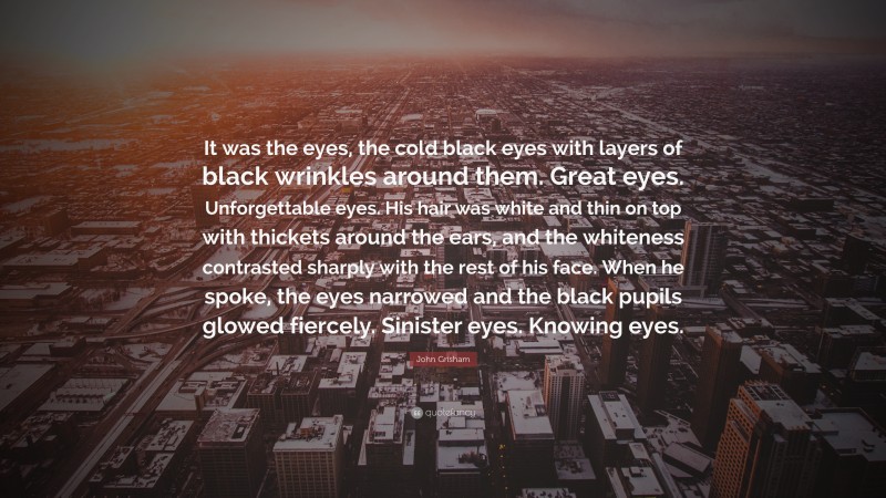 John Grisham Quote: “It was the eyes, the cold black eyes with layers of black wrinkles around them. Great eyes. Unforgettable eyes. His hair was white and thin on top with thickets around the ears, and the whiteness contrasted sharply with the rest of his face. When he spoke, the eyes narrowed and the black pupils glowed fiercely. Sinister eyes. Knowing eyes.”