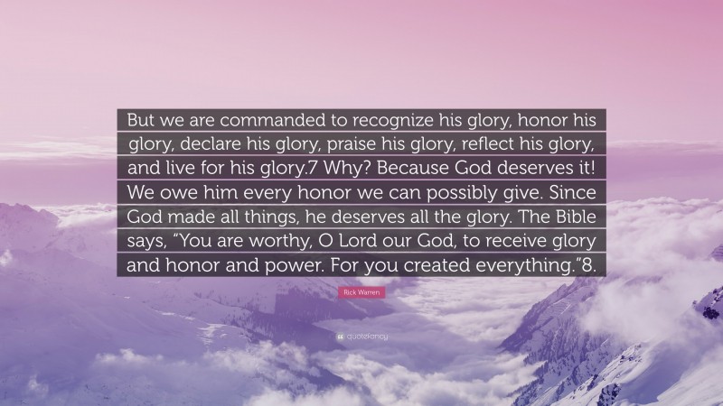 Rick Warren Quote: “But we are commanded to recognize his glory, honor his glory, declare his glory, praise his glory, reflect his glory, and live for his glory.7 Why? Because God deserves it! We owe him every honor we can possibly give. Since God made all things, he deserves all the glory. The Bible says, “You are worthy, O Lord our God, to receive glory and honor and power. For you created everything.”8.”