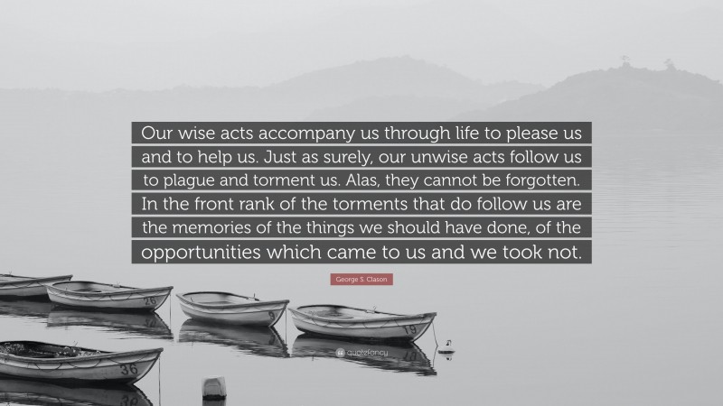 George S. Clason Quote: “Our wise acts accompany us through life to please us and to help us. Just as surely, our unwise acts follow us to plague and torment us. Alas, they cannot be forgotten. In the front rank of the torments that do follow us are the memories of the things we should have done, of the opportunities which came to us and we took not.”