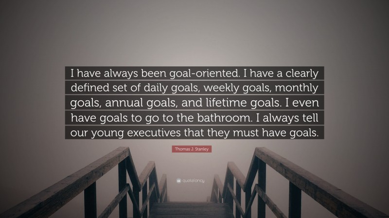 Thomas J. Stanley Quote: “I have always been goal-oriented. I have a clearly defined set of daily goals, weekly goals, monthly goals, annual goals, and lifetime goals. I even have goals to go to the bathroom. I always tell our young executives that they must have goals.”