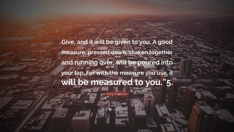 Gary Chapman Quote: “Give, and it will be given to you. A good measure, pressed down, shaken together and running over, will be poured into your lap. For with the measure you use, it will be measured to you.”5.”