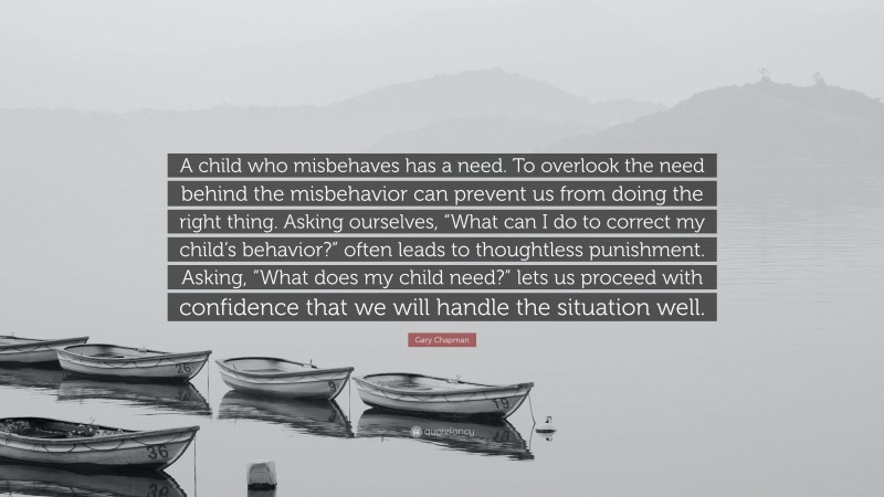 Gary Chapman Quote: “A child who misbehaves has a need. To overlook the need behind the misbehavior can prevent us from doing the right thing. Asking ourselves, “What can I do to correct my child’s behavior?” often leads to thoughtless punishment. Asking, “What does my child need?” lets us proceed with confidence that we will handle the situation well.”