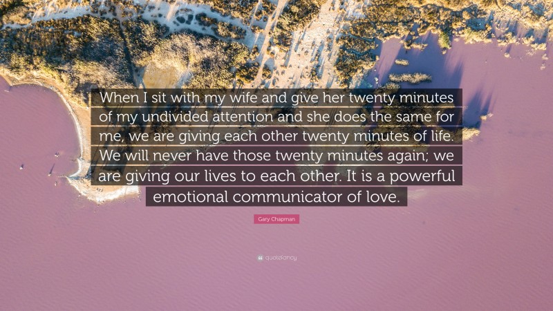 Gary Chapman Quote: “When I sit with my wife and give her twenty minutes of my undivided attention and she does the same for me, we are giving each other twenty minutes of life. We will never have those twenty minutes again; we are giving our lives to each other. It is a powerful emotional communicator of love.”