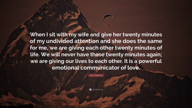 Gary Chapman Quote: “When I sit with my wife and give her twenty minutes of my undivided attention and she does the same for me, we are giving each other twenty minutes of life. We will never have those twenty minutes again; we are giving our lives to each other. It is a powerful emotional communicator of love.”