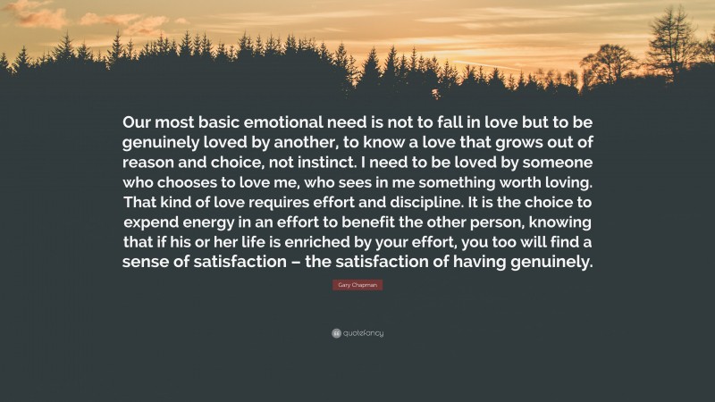Gary Chapman Quote: “Our most basic emotional need is not to fall in love but to be genuinely loved by another, to know a love that grows out of reason and choice, not instinct. I need to be loved by someone who chooses to love me, who sees in me something worth loving. That kind of love requires effort and discipline. It is the choice to expend energy in an effort to benefit the other person, knowing that if his or her life is enriched by your effort, you too will find a sense of satisfaction – the satisfaction of having genuinely.”