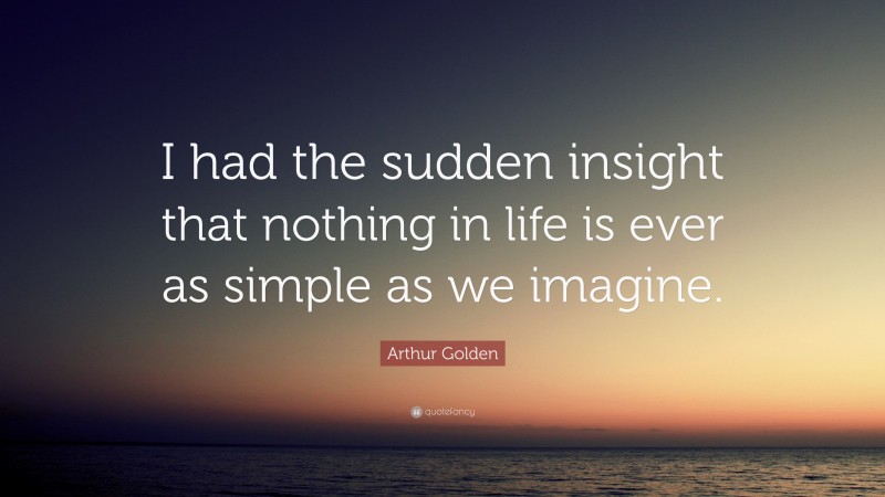 Arthur Golden Quote: “I had the sudden insight that nothing in life is ever as simple as we imagine.”