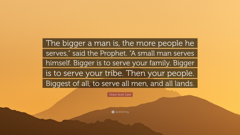 Orson Scott Card Quote: “The bigger a man is, the more people he serves,” said the Prophet. “A small man serves himself. Bigger is to serve your family. Bigger is to serve your tribe. Then your people. Biggest of all, to serve all men, and all lands.”