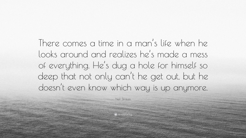 Neil Strauss Quote: “There comes a time in a man’s life when he looks around and realizes he’s made a mess of everything. He’s dug a hole for himself so deep that not only can’t he get out, but he doesn’t even know which way is up anymore.”