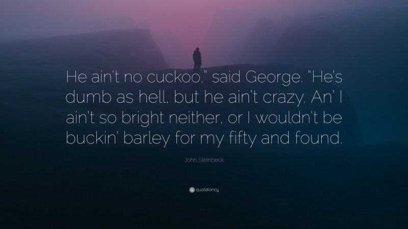 John Steinbeck Quote: “He ain’t no cuckoo,” said George. “He’s dumb as hell, but he ain’t crazy. An’ I ain’t so bright neither, or I wouldn’t be buckin’ barley for my fifty and found.”