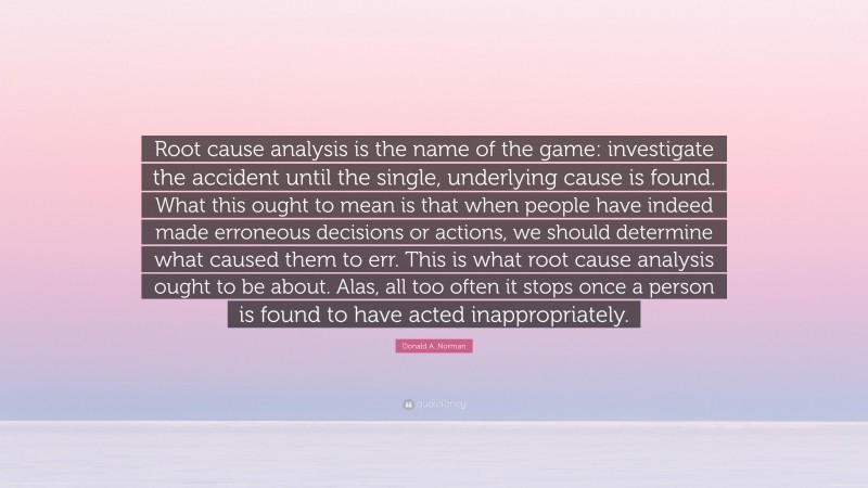 Donald A. Norman Quote: “Root cause analysis is the name of the game: investigate the accident until the single, underlying cause is found. What this ought to mean is that when people have indeed made erroneous decisions or actions, we should determine what caused them to err. This is what root cause analysis ought to be about. Alas, all too often it stops once a person is found to have acted inappropriately.”