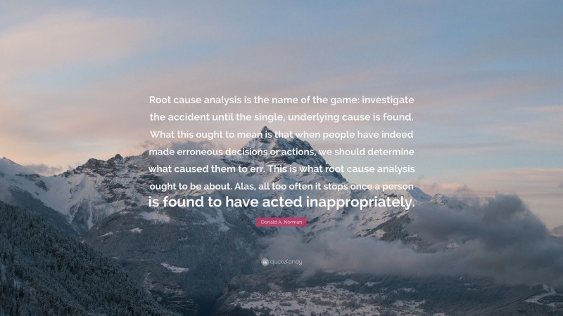 Donald A. Norman Quote: “Root cause analysis is the name of the game: investigate the accident until the single, underlying cause is found. What this ought to mean is that when people have indeed made erroneous decisions or actions, we should determine what caused them to err. This is what root cause analysis ought to be about. Alas, all too often it stops once a person is found to have acted inappropriately.”
