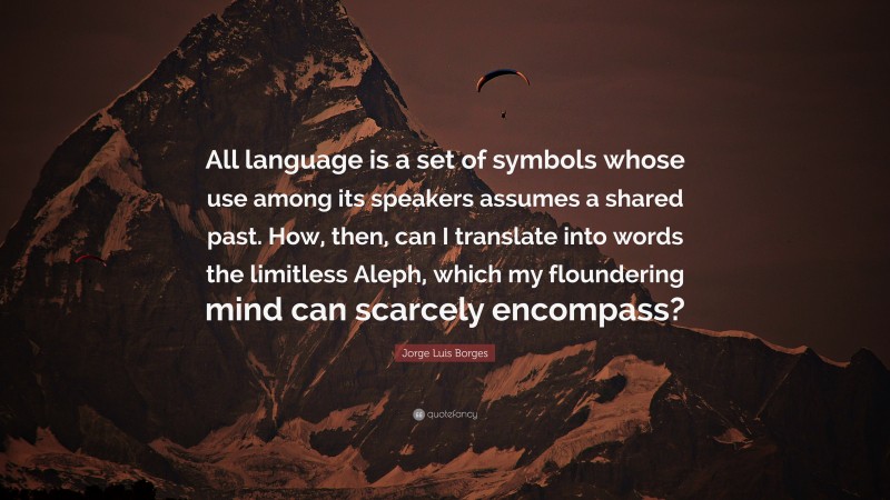 Jorge Luis Borges Quote: “All language is a set of symbols whose use among its speakers assumes a shared past. How, then, can I translate into words the limitless Aleph, which my floundering mind can scarcely encompass?”