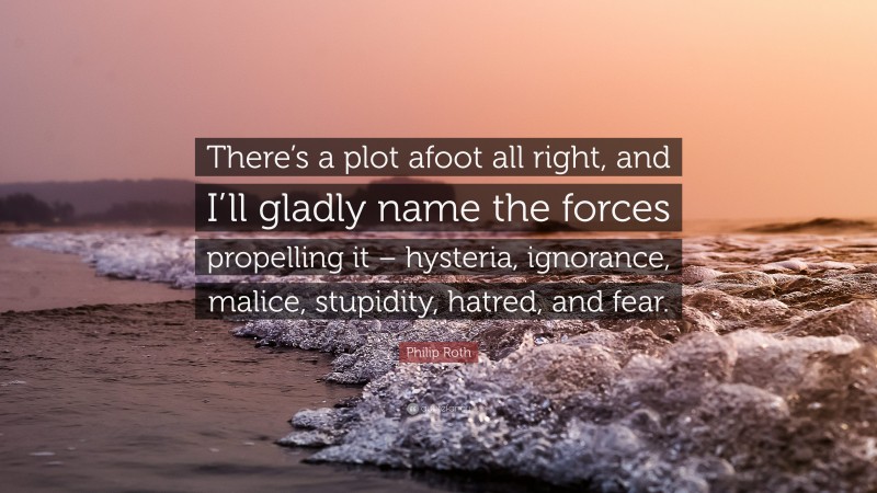 Philip Roth Quote: “There’s a plot afoot all right, and I’ll gladly name the forces propelling it – hysteria, ignorance, malice, stupidity, hatred, and fear.”