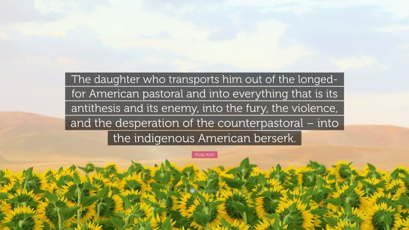 Philip Roth Quote: “The daughter who transports him out of the longed-for American pastoral and into everything that is its antithesis and its enemy, into the fury, the violence, and the desperation of the counterpastoral – into the indigenous American berserk.”