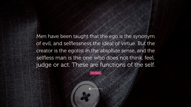 Ayn Rand Quote: “Men have been taught that the ego is the synonym of evil, and selflessness the ideal of virtue. But the creator is the egotist in the absolute sense, and the selfless man is the one who does not think, feel, judge or act. These are functions of the self.”