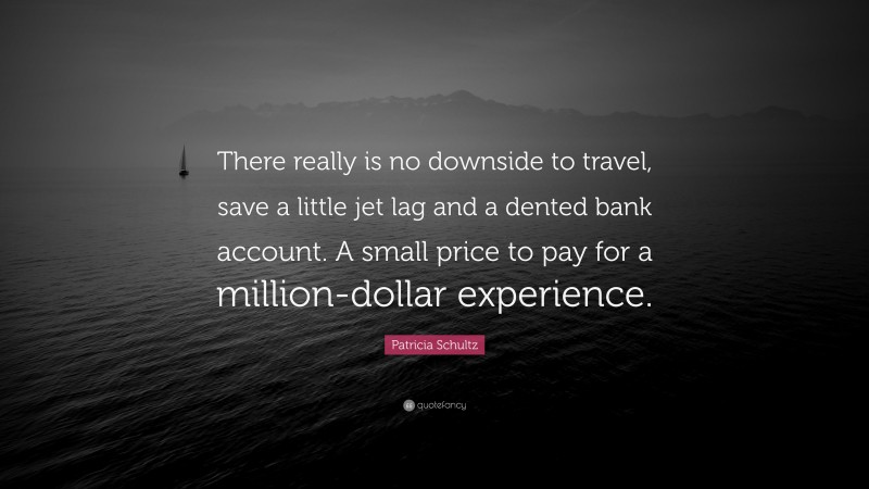Patricia Schultz Quote: “There really is no downside to travel, save a little jet lag and a dented bank account. A small price to pay for a million-dollar experience.”