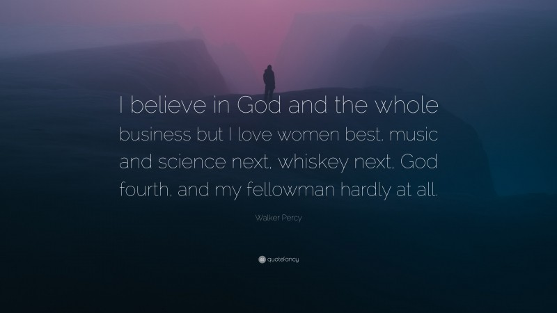 Walker Percy Quote: “I believe in God and the whole business but I love women best, music and science next, whiskey next, God fourth, and my fellowman hardly at all.”