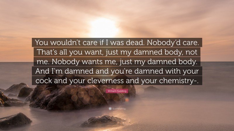William Golding Quote: “You wouldn’t care if I was dead. Nobody’d care. That’s all you want, just my damned body, not me. Nobody wants me, just my damned body. And I’m damned and you’re damned with your cock and your cleverness and your chemistry-.”