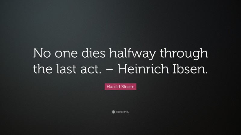 Harold Bloom Quote: “No one dies halfway through the last act. – Heinrich Ibsen.”