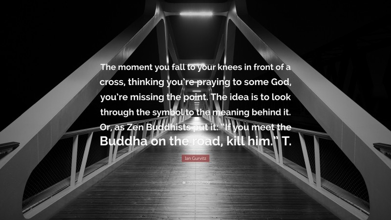 Ian Gurvitz Quote: “The moment you fall to your knees in front of a cross, thinking you’re praying to some God, you’re missing the point. The idea is to look through the symbol to the meaning behind it. Or, as Zen Buddhists put it: “If you meet the Buddha on the road, kill him.” T.”