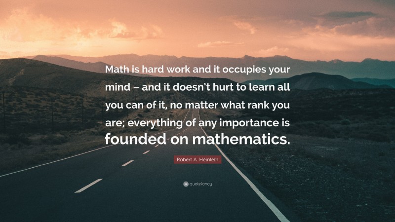 Robert A. Heinlein Quote: “Math is hard work and it occupies your mind – and it doesn’t hurt to learn all you can of it, no matter what rank you are; everything of any importance is founded on mathematics.”