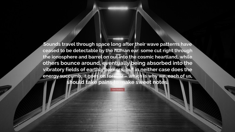 Tom Robbins Quote: “Sounds travel through space long after their wave patterns have ceased to be detectable by the human ear: some cut right through the ionosphere and barrel on out into the cosmic heartland, while others bounce around, eventually being absorbed into the vibratory fields of earthly barriers, but in neither case does the energy succumb; it goes on forever – which is why we, each of us, should take pains to make sweet notes.”