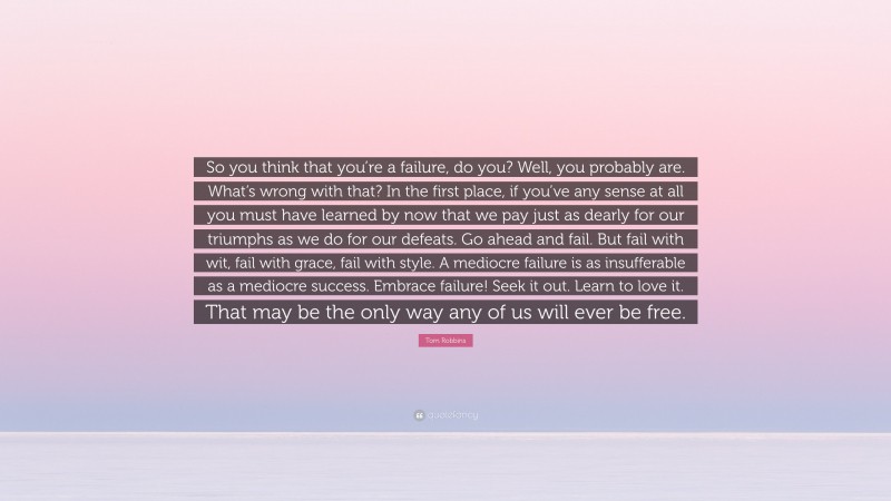 Tom Robbins Quote: “So you think that you’re a failure, do you? Well, you probably are. What’s wrong with that? In the first place, if you’ve any sense at all you must have learned by now that we pay just as dearly for our triumphs as we do for our defeats. Go ahead and fail. But fail with wit, fail with grace, fail with style. A mediocre failure is as insufferable as a mediocre success. Embrace failure! Seek it out. Learn to love it. That may be the only way any of us will ever be free.”
