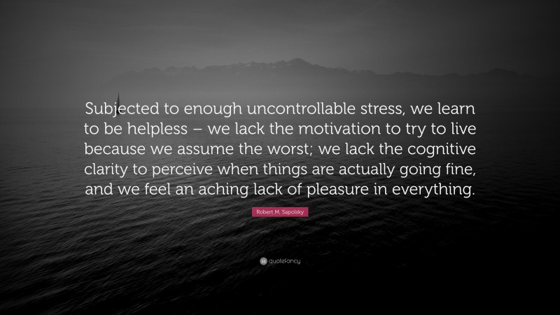 Robert M. Sapolsky Quote: “Subjected to enough uncontrollable stress, we learn to be helpless – we lack the motivation to try to live because we assume the worst; we lack the cognitive clarity to perceive when things are actually going fine, and we feel an aching lack of pleasure in everything.”
