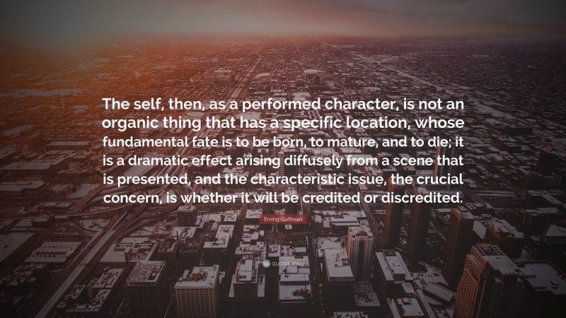 Erving Goffman Quote: “The self, then, as a performed character, is not an organic thing that has a specific location, whose fundamental fate is to be born, to mature, and to die; it is a dramatic effect arising diffusely from a scene that is presented, and the characteristic issue, the crucial concern, is whether it will be credited or discredited.”