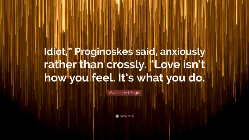Madeleine L'Engle Quote: “Idiot,” Proginoskes said, anxiously rather than crossly. “Love isn’t how you feel. It’s what you do.”