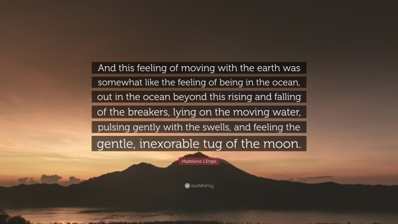 Madeleine L'Engle Quote: “And this feeling of moving with the earth was somewhat like the feeling of being in the ocean, out in the ocean beyond this rising and falling of the breakers, lying on the moving water, pulsing gently with the swells, and feeling the gentle, inexorable tug of the moon.”