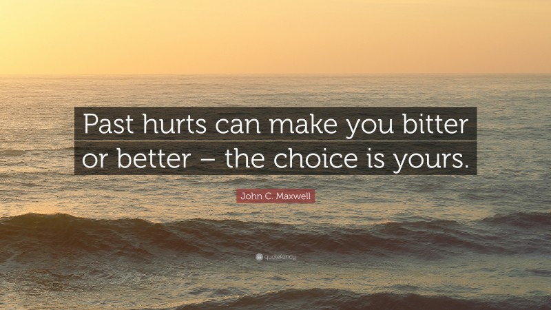 John C. Maxwell Quote: “Past hurts can make you bitter or better – the choice is yours.”