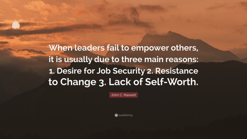 John C. Maxwell Quote: “When leaders fail to empower others, it is usually due to three main reasons: 1. Desire for Job Security 2. Resistance to Change 3. Lack of Self-Worth.”