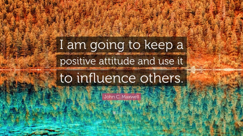 John C. Maxwell Quote: “I am going to keep a positive attitude and use it to influence others.”