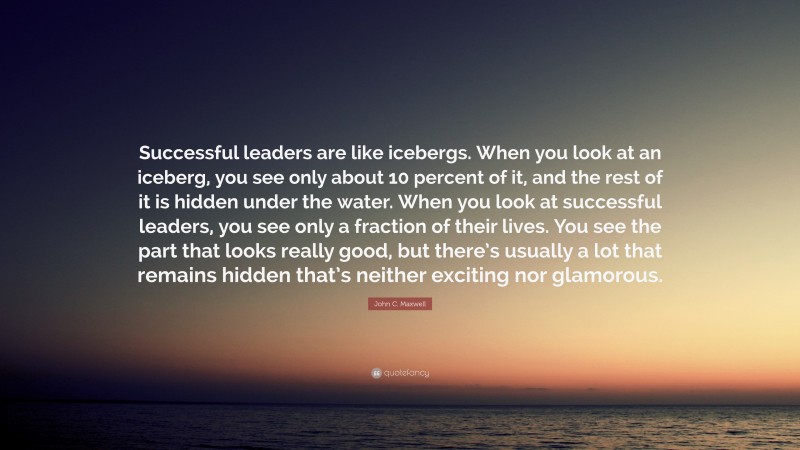 John C. Maxwell Quote: “Successful leaders are like icebergs. When you look at an iceberg, you see only about 10 percent of it, and the rest of it is hidden under the water. When you look at successful leaders, you see only a fraction of their lives. You see the part that looks really good, but there’s usually a lot that remains hidden that’s neither exciting nor glamorous.”