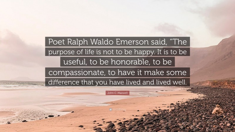 John C. Maxwell Quote: “Poet Ralph Waldo Emerson said, “The purpose of life is not to be happy. It is to be useful, to be honorable, to be compassionate, to have it make some difference that you have lived and lived well.”