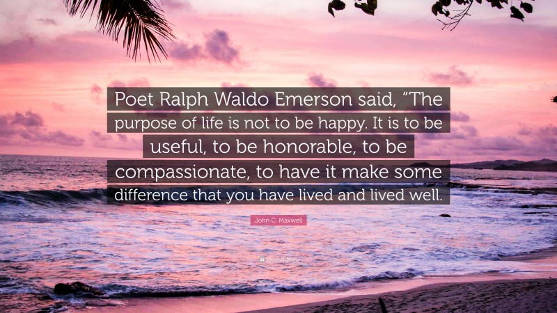John C. Maxwell Quote: “Poet Ralph Waldo Emerson said, “The purpose of life is not to be happy. It is to be useful, to be honorable, to be compassionate, to have it make some difference that you have lived and lived well.”