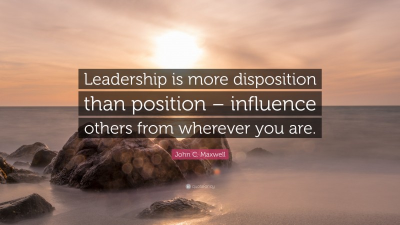 John C. Maxwell Quote: “Leadership is more disposition than position – influence others from wherever you are.”