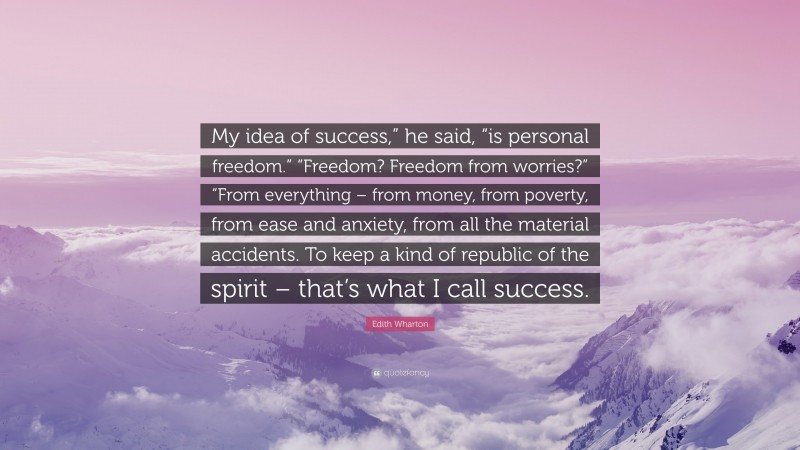 Edith Wharton Quote: “My idea of success,” he said, “is personal freedom.” “Freedom? Freedom from worries?” “From everything – from money, from poverty, from ease and anxiety, from all the material accidents. To keep a kind of republic of the spirit – that’s what I call success.”
