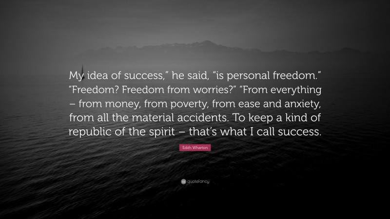 Edith Wharton Quote: “My idea of success,” he said, “is personal freedom.” “Freedom? Freedom from worries?” “From everything – from money, from poverty, from ease and anxiety, from all the material accidents. To keep a kind of republic of the spirit – that’s what I call success.”