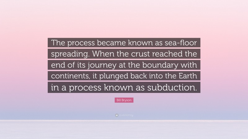 Bill Bryson Quote: “The process became known as sea-floor spreading. When the crust reached the end of its journey at the boundary with continents, it plunged back into the Earth in a process known as subduction.”