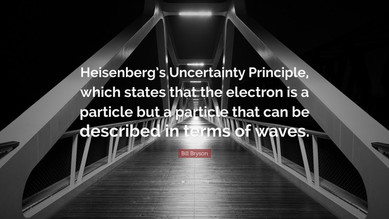 Bill Bryson Quote: “Heisenberg’s Uncertainty Principle, which states that the electron is a particle but a particle that can be described in terms of waves.”