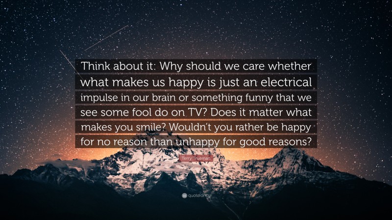 Terry Trueman Quote: “Think about it: Why should we care whether what makes us happy is just an electrical impulse in our brain or something funny that we see some fool do on TV? Does it matter what makes you smile? Wouldn’t you rather be happy for no reason than unhappy for good reasons?”