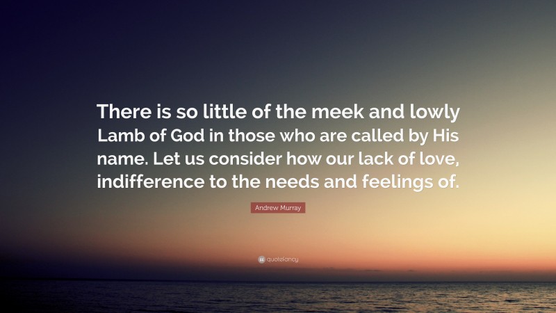 Andrew Murray Quote: “There is so little of the meek and lowly Lamb of God in those who are called by His name. Let us consider how our lack of love, indifference to the needs and feelings of.”