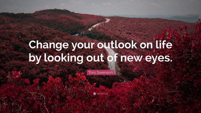 Toni Sorenson Quote: “Change your outlook on life by looking out of new eyes.”