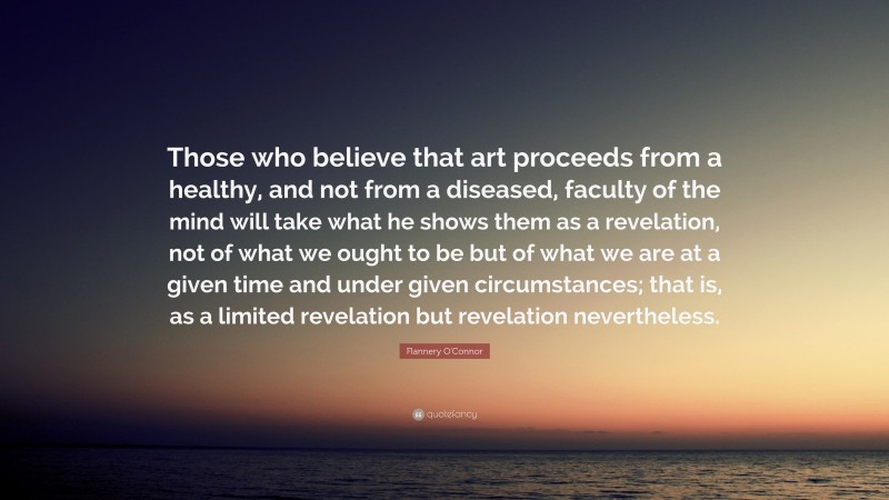 Flannery O'Connor Quote: “Those who believe that art proceeds from a healthy, and not from a diseased, faculty of the mind will take what he shows them as a revelation, not of what we ought to be but of what we are at a given time and under given circumstances; that is, as a limited revelation but revelation nevertheless.”