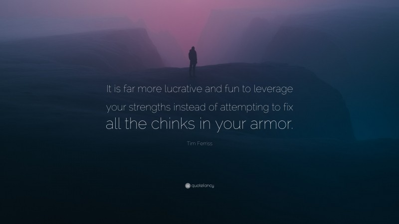 Tim Ferriss Quote: “It is far more lucrative and fun to leverage your strengths instead of attempting to fix all the chinks in your armor.”