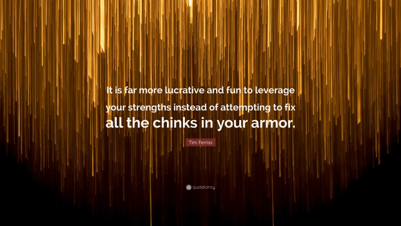Tim Ferriss Quote: “It is far more lucrative and fun to leverage your strengths instead of attempting to fix all the chinks in your armor.”