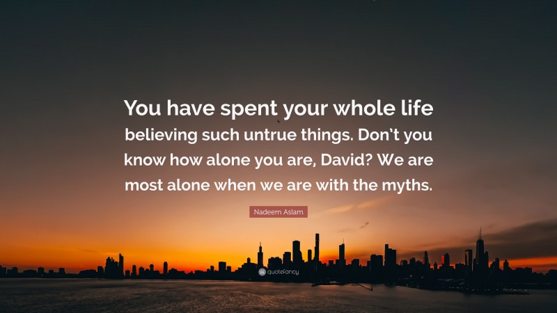Nadeem Aslam Quote: “You have spent your whole life believing such untrue things. Don’t you know how alone you are, David? We are most alone when we are with the myths.”