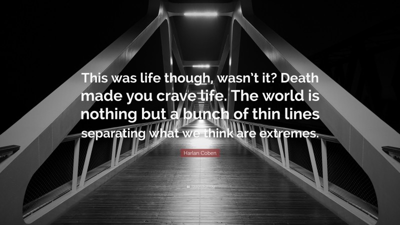 Harlan Coben Quote: “This was life though, wasn’t it? Death made you crave life. The world is nothing but a bunch of thin lines separating what we think are extremes.”